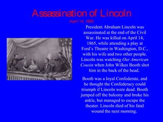 Assassination of Lincoln
April 14, 1865
President Abraham Lincoln was
assassinated at the end of the Civil
War. He was killed on April 14,
1865, while attending a play at
Ford’s Theatre in Washington, D.C.,
with his wife and two other people.
Lincoln was watching Our American
Cousin when John Wilkes Booth shot
him in the back of the head.
Booth was a loyal Confederate, and
he thought the Confederacy could
triumph if Lincoln were dead. Booth
jumped off the balcony and broke his
ankle, but managed to escape the
theater. Lincoln died of his fatal
wound the next morning.
 