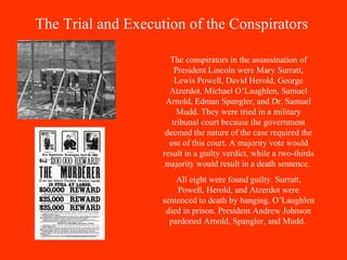 The conspirators in the assassination of
President Lincoln were Mary Surratt,
Lewis Powell, David Herold, George
Atzerdot, Michael O’Laughlen, Samuel
Arnold, Edman Spangler, and Dr. Samuel
Mudd. They were tried in a military
tribunal court because the government
deemed the nature of the case required the
use of this court. A majority vote would
result in a guilty verdict, while a two-thirds
majority would result in a death sentence.
All eight were found guilty. Surratt,
Powell, Herold, and Atzerdot were
sentenced to death by hanging. O’Laughlen
died in prison. President Andrew Johnson
pardoned Arnold, Spangler, and Mudd.
The Trial and Execution of the Conspirators
 