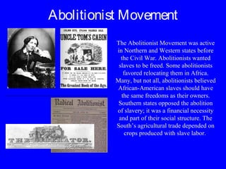 Abolitionist Movement
The Abolitionist Movement was active
in Northern and Western states before
the Civil War. Abolitionists wanted
slaves to be freed. Some abolitionists
favored relocating them in Africa.
Many, but not all, abolitionists believed
African-American slaves should have
the same freedoms as their owners.
Southern states opposed the abolition
of slavery; it was a financial necessity
and part of their social structure. The
South’s agricultural trade depended on
crops produced with slave labor.
 