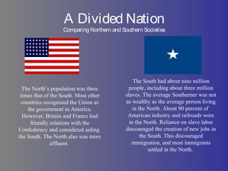 A Divided Nation
Comparing Northern and Southern Societies
The North’s population was three
times that of the South. Most other
countries recognized the Union as
the government in America.
However, Britain and France had
friendly relations with the
Confederacy and considered aiding
the South. The North also was more
affluent.
The South had about nine million
people, including about three million
slaves. The average Southerner was not
as wealthy as the average person living
in the North. About 90 percent of
American industry and railroads were
in the North. Reliance on slave labor
discouraged the creation of new jobs in
the South. This discouraged
immigration, and most immigrants
settled in the North.
 