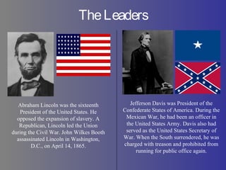 TheLeaders
Abraham Lincoln was the sixteenth
President of the United States. He
opposed the expansion of slavery. A
Republican, Lincoln led the Union
during the Civil War. John Wilkes Booth
assassinated Lincoln in Washington,
D.C., on April 14, 1865.
Jefferson Davis was President of the
Confederate States of America. During the
Mexican War, he had been an officer in
the United States Army. Davis also had
served as the United States Secretary of
War. When the South surrendered, he was
charged with treason and prohibited from
running for public office again.
 
