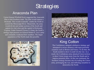 Strategies
Anaconda Plan
King Cotton
The Confederacy adopted a defensive strategy and
attempted to secure alliances with more powerful
countries such as Britain and France. To do that, the
South needed to show it could win the war. As a
result, the Confederate army attacked Union territory
to draw Union troops away from the South and to
impress potential allies. As the war continued, the
Southern strategy became one of evading the Union
army, prolonging the war, and inflicting casualties to
demoralize the North.
Union General Winfield Scott suggested the Anaconda
Plan to halt Southern trade. The plan would impose a
blockade. This would eventually enable the North to
control the Mississippi River. Meanwhile, the army
would divide and isolate sections of the South and
capture its vital cities and the capital in Richmond,
Virginia. Under General Ulysses S. Grant, the North’s
strategy kept pressure on General Robert E. Lee’s army
and constantly weakened their numbers. The larger
population of the North made this possible.
 