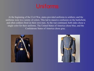 Uniforms
At the beginning of the Civil War, states provided uniforms to soldiers; and the
uniforms were in a variety of colors. This led to massive confusion on the battlefield,
and often soldiers fired on their own men. As the war continued, both sides chose a
single color for their uniforms. The United States of America chose blue, and the
Confederate States of America chose gray.
 