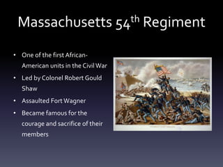 Massachusetts 54th Regiment
• One of the first African-
American units in the CivilWar
• Led by Colonel Robert Gould
Shaw
• Assaulted Fort Wagner
• Became famous for the
courage and sacrifice of their
members
 