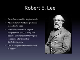 Robert E. Lee
• Came from a wealthyVirginia family
• Attended West Point and graduated
second in his class
• Eventually returned toVirginia,
resigned from the U.S.Army and
became commander of theVirginia
forces and later the entire
Confederate Army
• One of the greatest military leaders
in history
 