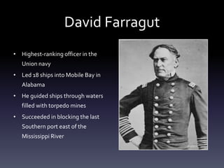 David Farragut
• Highest-ranking officer in the
Union navy
• Led 18 ships into Mobile Bay in
Alabama
• He guided ships through waters
filled with torpedo mines
• Succeeded in blocking the last
Southern port east of the
Mississippi River
 