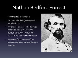 Nathan Bedford Forrest
• From the state ofTennessee
• Famous for his daring cavalry raids
on Union forces
• “I wish none but those who desire to
be actively engaged. COME ON
BOYS, IFYOUWANT A HEAP OF
FUN ANDTO KILL SOMEYANKEES”
• Becomes infamous as one of the
founders of the first version of the Ku
Klux Klan
 