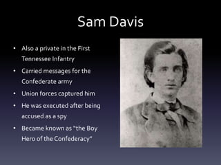 Sam Davis
• Also a private in the First
Tennessee Infantry
• Carried messages for the
Confederate army
• Union forces captured him
• He was executed after being
accused as a spy
• Became known as “the Boy
Hero of the Confederacy”
 