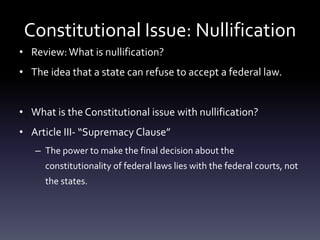 Constitutional Issue: Nullification
• Review:What is nullification?
• The idea that a state can refuse to accept a federal law.
• What is the Constitutional issue with nullification?
• Article III- “Supremacy Clause”
– The power to make the final decision about the
constitutionality of federal laws lies with the federal courts, not
the states.
 