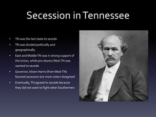 Secession inTennessee
• TN was the last state to secede
• TN was divided politically and
geographically
• East and MiddleTN was in strong support of
the Union, while pro-slavery WestTN was
wanted to secede
• Governor, Isham Harris (fromWest TN)
favored secession but most voters disagreed
• Eventually,TN agreed to secede because
they did not want to fight other Southerners
 