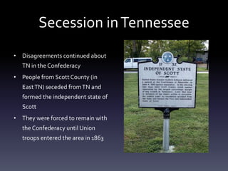 Secession inTennessee
• Disagreements continued about
TN in the Confederacy
• People from Scott County (in
EastTN) seceded fromTN and
formed the independent state of
Scott
• They were forced to remain with
the Confederacy until Union
troops entered the area in 1863
 
