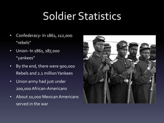 Soldier Statistics
• Confederacy- In 1861, 112,000
“rebels”
• Union- In 1861, 187,000
“yankees”
• By the end, there were 900,000
Rebels and 2.1 millionYankees
• Union army had just under
200,000African-Americans
• About 10,000 MexicanAmericans
served in the war
 
