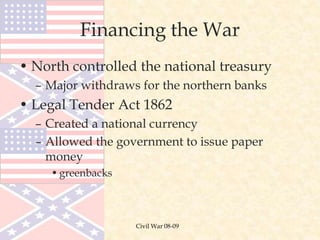 Civil War 08-09
Financing the War
• North controlled the national treasury
– Major withdraws for the northern banks
• Legal Tender Act 1862
– Created a national currency
– Allowed the government to issue paper
money
•greenbacks
 