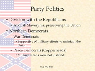 Civil War 08-09
Party Politics
• Division with the Republicans
– Abolish Slavery vs. preserving the Union
• Northern Democrats
– War Democrats
•Supportive of military efforts to maintain the
Union
– Peace Democrats (Copperheads)
•Military means were not justified.
 