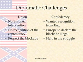 Civil War 08-09
Diplomatic Challenges
Union
• No European
intervention
• No recognition of the
confederacy
• Respect the blockade
Confederacy
• Wanted recognition
from Eng
• Europe to declare the
blockade illegal
• Help in the struggle
 