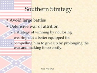 Civil War 19-20
Southern Strategy
• Avoid large battles
• Defensive war of attrition
– a strategy of winning by not losing
– wearing out a better equipped foe
– compelling him to give up by prolonging the
war and making it too costly.
 