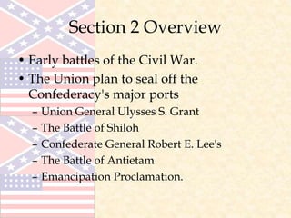 Section 2 Overview
• Early battles of the Civil War.
• The Union plan to seal off the
Confederacy's major ports
– Union General Ulysses S. Grant
– The Battle of Shiloh
– Confederate General Robert E. Lee's
– The Battle of Antietam
– Emancipation Proclamation.
 
