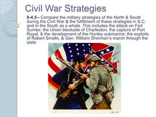 Civil War Strategies
8-4.5-- Compare the military strategies of the North & South
during the Civil War & the fulfillment of these strategies in S.C.
and in the South as a whole. This includes the attack on Fort
Sumter, the Union blockade of Charleston, the capture of Port
Royal, & the development of the Hunley submarine; the exploits
of Robert Smalls, & Gen. William Sherman’s march through the
state
 