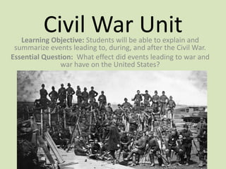 Civil War UnitLearning Objective: Students will be able to explain and
summarize events leading to, during, and after the Civil War.
Essential Question: What effect did events leading to war and
war have on the United States?
 