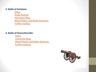 3. Battle of Antietam:
Video
Audio Podcast:
Interactive Map:
Major Players and Battle Outcome:
Further reading:

4. Battle of Chancellorsville:
Video
Interactive Map:
Major Players and Battle Outcome:
Further reading:

 