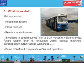 5. What do we do?
Mail and contact
- Recommendations
- Press releases
- Readers inquisitiveness
- Invitations to special events (visit to EMT museum, visit to Méndez
Álvaro Station after its renovation works, political meetings,
participation in ONU Habitat, workshops,…)
- Some SPAM and complaints to PAs and operators
 