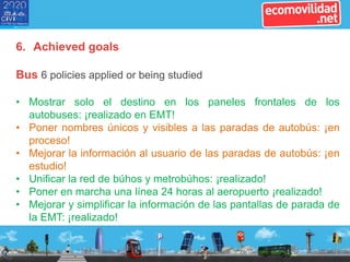 6. Achieved goals
Bus 6 policies applied or being studied
• Mostrar solo el destino en los paneles frontales de los
autobuses: ¡realizado en EMT!
• Poner nombres únicos y visibles a las paradas de autobús: ¡en
proceso!
• Mejorar la información al usuario de las paradas de autobús: ¡en
estudio!
• Unificar la red de búhos y metrobúhos: ¡realizado!
• Poner en marcha una línea 24 horas al aeropuerto ¡realizado!
• Mejorar y simplificar la información de las pantallas de parada de
la EMT: ¡realizado!
 