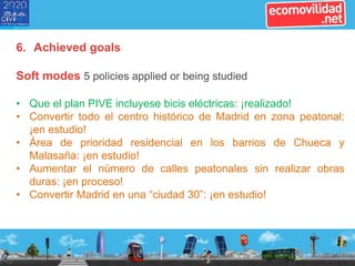 6. Achieved goals
Soft modes 5 policies applied or being studied
• Que el plan PIVE incluyese bicis eléctricas: ¡realizado!
• Convertir todo el centro histórico de Madrid en zona peatonal:
¡en estudio!
• Área de prioridad residencial en los barrios de Chueca y
Malasaña: ¡en estudio!
• Aumentar el número de calles peatonales sin realizar obras
duras: ¡en proceso!
• Convertir Madrid en una “ciudad 30”: ¡en estudio!
 