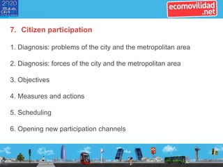 7. Citizen participation
1. Diagnosis: problems of the city and the metropolitan area
2. Diagnosis: forces of the city and the metropolitan area
3. Objectives
4. Measures and actions
5. Scheduling
6. Opening new participation channels
 