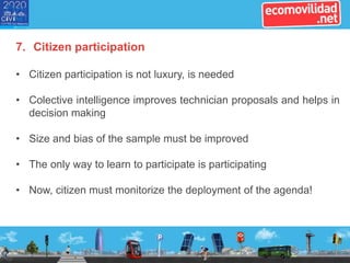 7. Citizen participation
• Citizen participation is not luxury, is needed
• Colective intelligence improves technician proposals and helps in
decision making
• Size and bias of the sample must be improved
• The only way to learn to participate is participating
• Now, citizen must monitorize the deployment of the agenda!
 
