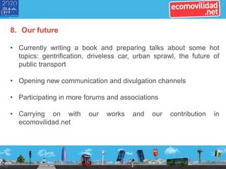 8. Our future
• Currently writing a book and preparing talks about some hot
topics: gentrification, driveless car, urban sprawl, the future of
public transport
• Opening new communication and divulgation channels
• Participating in more forums and associations
• Carrying on with our works and our contribution in
ecomovilidad.net
 