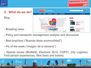 5. What do we do?
Blog
- Breaking news
- Policy and transports management analysis and discussion
- Best practices (“Buenas ideas ecomovilidad”)
- Pic of the week (“Imagen de la semana”)
- Special issues (BiciMAD, Elections 2015, COP21, City Logistics,
First person experiences, New fares and tickets)
 