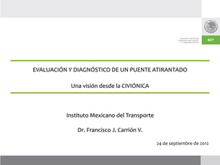 EVALUACIÓN Y DIAGNÓSTICO DE UN PUENTE ATIRANTADO

           Una visión desde la CIVIÓNICA



          Instituto Mexicano del Transporte

              Dr. Francisco J. Carrión V.

                                              24 de septiembre de 2012
 