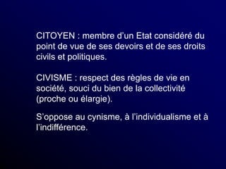 CITOYEN : membre d’un Etat considéré du
point de vue de ses devoirs et de ses droits
civils et politiques.
CIVISME : respect des règles de vie en
société, souci du bien de la collectivité
(proche ou élargie).
S’oppose au cynisme, à l’individualisme et à
l’indifférence.
 