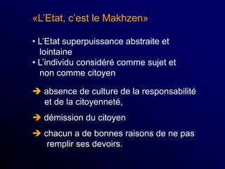 «L’Etat, c’est le Makhzen»
• L’Etat superpuissance abstraite et
lointaine
• L’individu considéré comme sujet et
non comme citoyen
 absence de culture de la responsabilité
et de la citoyenneté,
 démission du citoyen
 chacun a de bonnes raisons de ne pas
remplir ses devoirs.
 