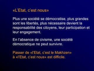 «L’Etat, c’est nous»
Plus une société se démocratise, plus grandes
sont les libertés, plus nécessaire devient la
responsabilité des citoyens, leur participation et
leur engagement.
En l’absence de civisme, une société
démocratique ne peut survivre.
Passer de «l’Etat, c’est le Makhzen»
à «l’Etat, c’est nous» est difficile.
 