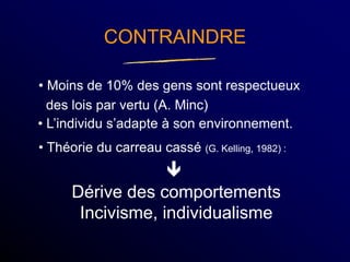 CONTRAINDRE
• Moins de 10% des gens sont respectueux
des lois par vertu (A. Minc)

Dérive des comportements
Incivisme, individualisme
• L’individu s’adapte à son environnement.
• Théorie du carreau cassé (G. Kelling, 1982) :
 