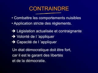 CONTRAINDRE
• Combattre les comportements nuisibles
• Application stricte des règlements.
 Législation actualisée et contraignante
 Volonté de l ’appliquer
 Capacité de l ’appliquer
Un état démocratique doit être fort,
car il est le garant des libertés
et de la démocratie.
 