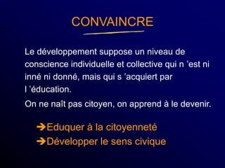 CONVAINCRE
Le développement suppose un niveau de
conscience individuelle et collective qui n ’est ni
inné ni donné, mais qui s ’acquiert par
l ’éducation.
On ne naît pas citoyen, on apprend à le devenir.
Eduquer à la citoyenneté
Développer le sens civique
 