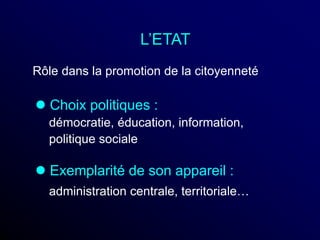 L’ETAT
 Choix politiques :
démocratie, éducation, information,
politique sociale
 Exemplarité de son appareil :
administration centrale, territoriale…
Rôle dans la promotion de la citoyenneté
 