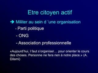 Etre citoyen actif
 Militer au sein d ’une organisation
- Parti politique
- ONG
- Association professionnelle
«Aujourd’hui, l faut s’organiser… pour orienter le cours
des choses. Personne ne fera rien à notre place.» (A.
Dilami)
 