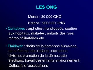 LES ONG
• Caritatives : orphelins, handicapés, soutien
aux hôpitaux, malades, enfants des rues,
mères célibataires etc.
• Plaidoyer : droits de la personne humaines,
de la femme, des enfants, corruption,
civisme, promotion de la démocratie,
élections, travail des enfants,environnement
Collectifs d ’associations
Maroc : 30 000 ONG
France : 900 000 ONG
 