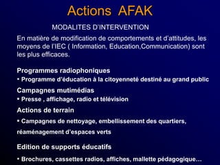 Actions AFAK
MODALITES D’INTERVENTION
En matière de modification de comportements et d’attitudes, les
moyens de l’IEC ( Information, Education,Communication) sont
les plus efficaces.
Programmes radiophoniques
• Programme d’éducation à la citoyenneté destiné au grand public
Campagnes mutimédias
• Presse , affichage, radio et télévision
Actions de terrain
• Campagnes de nettoyage, embellissement des quartiers,
réaménagement d’espaces verts
Edition de supports éducatifs
• Brochures, cassettes radios, affiches, mallette pédagogique…
 