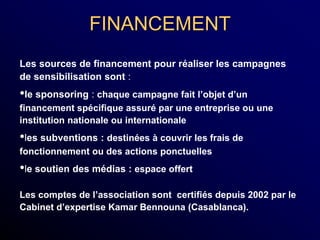 FINANCEMENT
Les sources de financement pour réaliser les campagnes
de sensibilisation sont :
•le sponsoring : chaque campagne fait l’objet d’un
financement spécifique assuré par une entreprise ou une
institution nationale ou internationale
•les subventions : destinées à couvrir les frais de
fonctionnement ou des actions ponctuelles
•le soutien des médias : espace offert
Les comptes de l’association sont certifiés depuis 2002 par le
Cabinet d’expertise Kamar Bennouna (Casablanca).
 