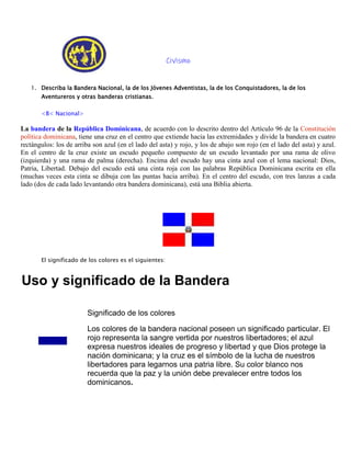 Civismo
1. Describa la Bandera Nacional, la de los Jóvenes Adventistas, la de los Conquistadores, la de los
Aventureros y otras banderas cristianas.
<B< Nacional>
La bandera de la República Dominicana, de acuerdo con lo descrito dentro del Artículo 96 de la Constitución
política dominicana, tiene una cruz en el centro que extiende hacia las extremidades y divide la bandera en cuatro
rectángulos: los de arriba son azul (en el lado del asta) y rojo, y los de abajo son rojo (en el lado del asta) y azul.
En el centro de la cruz existe un escudo pequeño compuesto de un escudo levantado por una rama de olivo
(izquierda) y una rama de palma (derecha). Encima del escudo hay una cinta azul con el lema nacional: Dios,
Patria, Libertad. Debajo del escudo está una cinta roja con las palabras República Dominicana escrita en ella
(muchas veces esta cinta se dibuja con las puntas hacia arriba). En el centro del escudo, con tres lanzas a cada
lado (dos de cada lado levantando otra bandera dominicana), está una Biblia abierta.
El significado de los colores es el siguientes:
Uso y significado de la Bandera
Significado de los colores
Los colores de la bandera nacional poseen un significado particular. El
rojo representa la sangre vertida por nuestros libertadores; el azul
expresa nuestros ideales de progreso y libertad y que Dios protege la
nación dominicana; y la cruz es el símbolo de la lucha de nuestros
libertadores para legarnos una patria libre. Su color blanco nos
recuerda que la paz y la unión debe prevalecer entre todos los
dominicanos.
 