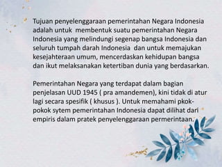 Tujuan penyelenggaraan pemerintahan Negara Indonesia
adalah untuk membentuk suatu pemerintahan Negara
Indonesia yang melindungi segenap bangsa Indonesia dan
seluruh tumpah darah Indonesia dan untuk memajukan
kesejahteraan umum, mencerdaskan kehidupan bangsa
dan ikut melaksanakan ketertiban dunia yang berdasarkan.
Pemerintahan Negara yang terdapat dalam bagian
penjelasan UUD 1945 ( pra amandemen), kini tidak di atur
lagi secara spesifik ( khusus ). Untuk memahami pkok-
pokok sytem pemerintahan Indonesia dapat dilihat dari
empiris dalam pratek penyelenggaraan permerintaan.
 