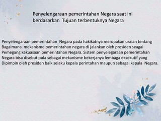 Penyelengaraan pemerintahan Negara saat ini
berdasarkan Tujuan terbentuknya Negara
Penyelengaraan pemerintahan Negara pada hakikatnya merupakan uraian tentang
Bagaimana mekanisme pemerintahan negara di jalankan oleh presiden seagai
Pemegang kekuasaan pemerintahan Negara. Sistem penyelegaraan pemerintahan
Negara bisa disebut pula sebagai mekanisme bekerjanya lembaga eksekutif yang
Dipimpin oleh presiden baik selaku kepala perintahan maupun sebagai kepala Negara.
 