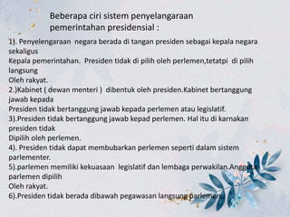 Beberapa ciri sistem penyelangaraan
pemerintahan presidensial :
1). Penyelengaraan negara berada di tangan presiden sebagai kepala negara
sekaligus
Kepala pemerintahan. Presiden tidak di pilih oleh perlemen,tetatpi di pilih
langsung
Oleh rakyat.
2.)Kabinet ( dewan menteri ) dibentuk oleh presiden.Kabinet bertanggung
jawab kepada
Presiden tidak bertanggung jawab kepada perlemen atau legislatif.
3).Presiden tidak bertanggung jawab kepad perlemen. Hal itu di karnakan
presiden tidak
Dipilih oleh perlemen.
4). Presiden tidak dapat membubarkan perlemen seperti dalam sistem
parlementer.
5).parlemen memiliki kekuasaan legislatif dan lembaga perwakilan.Anggota
parlemen dipilih
Oleh rakyat.
6).Presiden tidak berada dibawah pegawasan langsung parlemen.
 