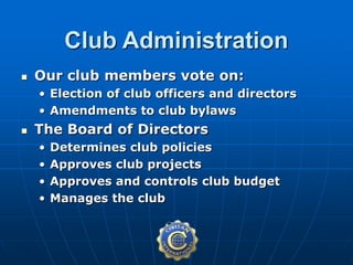  Our club members vote on:
• Election of club officers and directors
• Amendments to club bylaws
 The Board of Directors
• Determines club policies
• Approves club projects
• Approves and controls club budget
• Manages the club
Club Administration
 