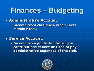  Administrative Account:
• Income from club dues, meals, new
member fees.
 Service Account:
• Income from public fundraising or
contributions cannot be used to pay
administrative expenses of the club.
Finances – Budgeting
 