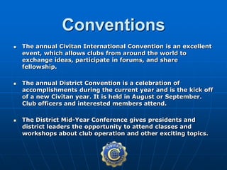  The annual Civitan International Convention is an excellent
event, which allows clubs from around the world to
exchange ideas, participate in forums, and share
fellowship.
 The annual District Convention is a celebration of
accomplishments during the current year and is the kick off
of a new Civitan year. It is held in August or September.
Club officers and interested members attend.
 The District Mid-Year Conference gives presidents and
district leaders the opportunity to attend classes and
workshops about club operation and other exciting topics.
Conventions
 